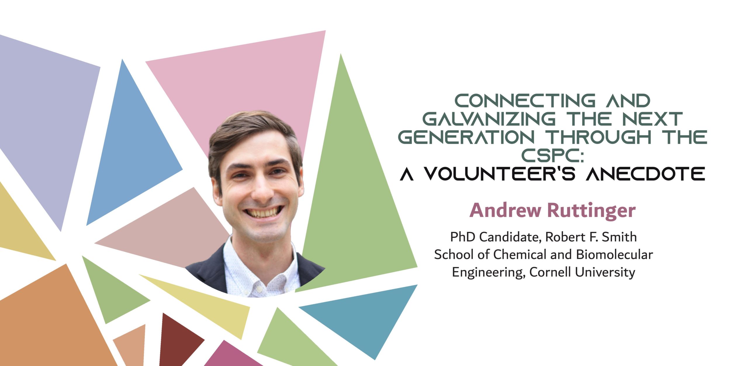 Image of a man over colored triangles, with the text: "Connecting and Galvanizing the Next Generation through the CSPC: A Volunteer’s Anecdote Andrew Ruttinger PhD Candidate, Robert F. Smith School of Chemical and Biomolecular Engineering, Cornell University"