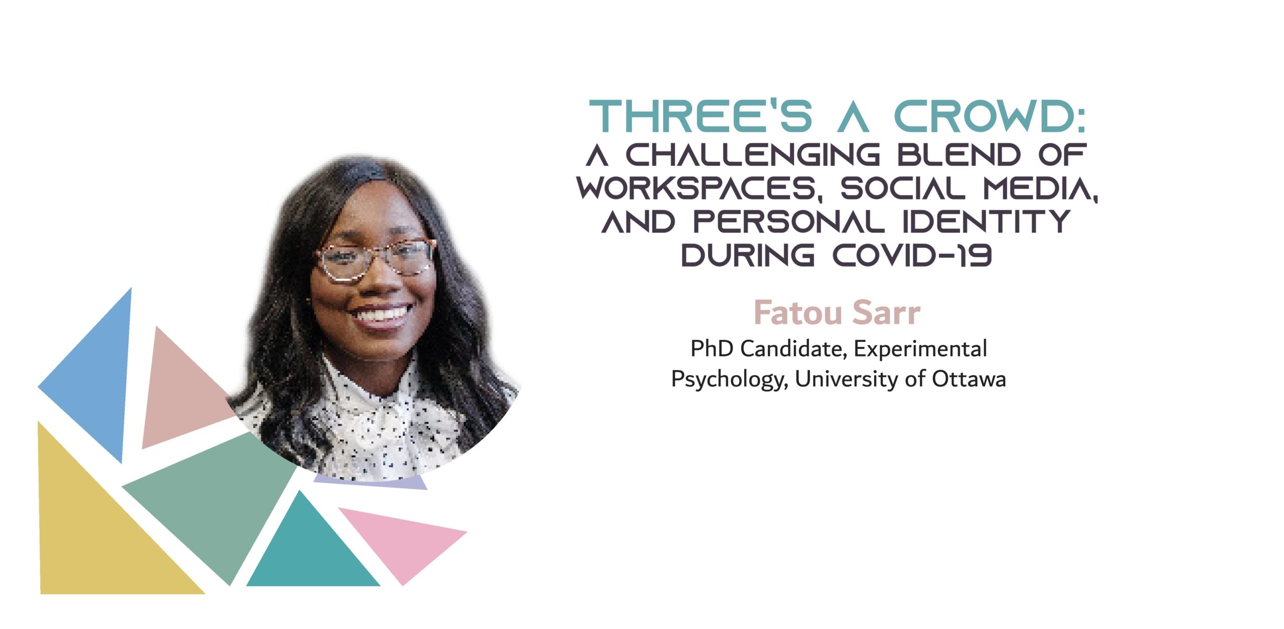 Picture of a black woman on a background with colored triangles. The text reads: "Three’s a crowd: A challenging blend of workspaces, social media, and personal identity during COVID-19. Fatou Sarr, PhD Canddiate, Experimental Psychology, University of Ottawa"